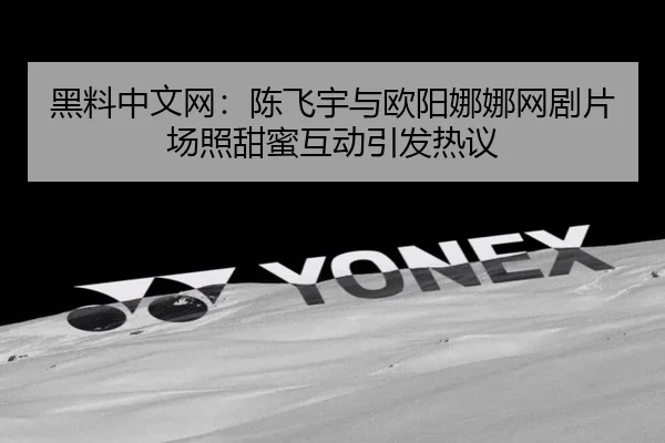 黑料中文网：陈飞宇与欧阳娜娜网剧片场照甜蜜互动引发热议